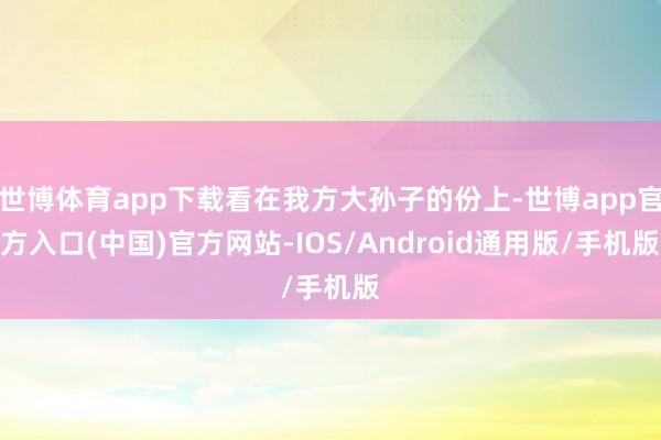 世博体育app下载看在我方大孙子的份上-世博app官方入口(中国)官方网站-IOS/Android通用版/手机版