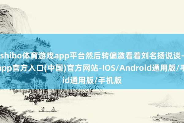 shibo体育游戏app平台然后转偏激看着刘名扬说谈-世博app官方入口(中国)官方网站-IOS/Android通用版/手机版