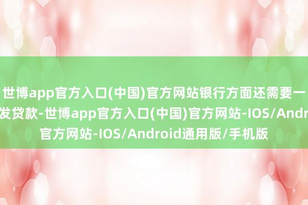 世博app官方入口(中国)官方网站银行方面还需要一段时辰智商向其披发贷款-世博app官方入口(中国)官方网站-IOS/Android通用版/手机版
