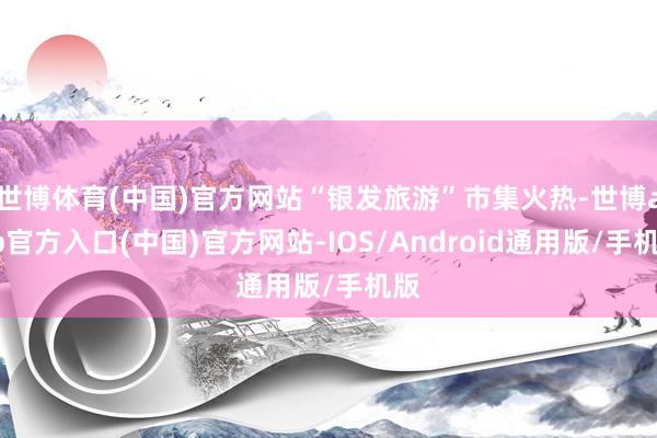 世博体育(中国)官方网站“银发旅游”市集火热-世博app官方入口(中国)官方网站-IOS/Android通用版/手机版