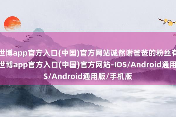 世博app官方入口(中国)官方网站诚然谢爸爸的粉丝有100多万-世博app官方入口(中国)官方网站-IOS/Android通用版/手机版