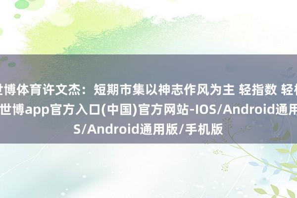 世博体育许文杰：短期市集以神志作风为主 轻指数 轻板块 重个股-世博app官方入口(中国)官方网站-IOS/Android通用版/手机版