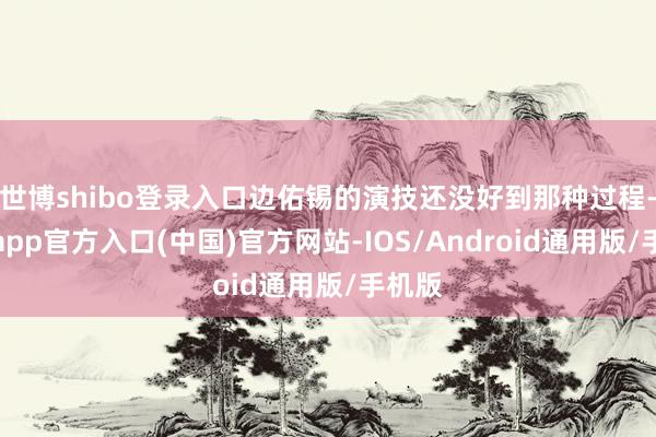 世博shibo登录入口边佑锡的演技还没好到那种过程-世博app官方入口(中国)官方网站-IOS/Android通用版/手机版