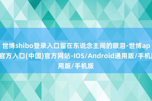 世博shibo登录入口留在东说念主间的眼泪-世博app官方入口(中国)官方网站-IOS/Android通用版/手机版