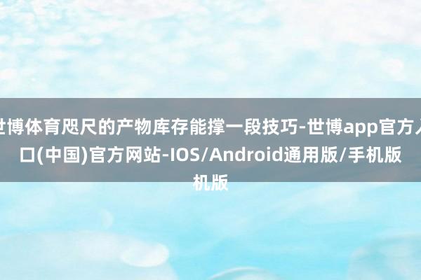 世博体育咫尺的产物库存能撑一段技巧-世博app官方入口(中国)官方网站-IOS/Android通用版/手机版