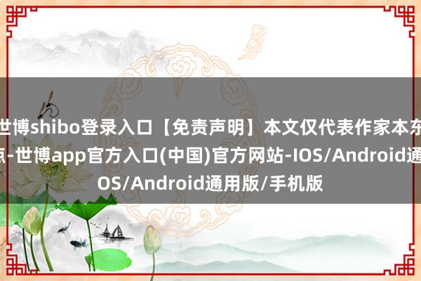 世博shibo登录入口【免责声明】本文仅代表作家本东说念主不雅点-世博app官方入口(中国)官方网站-IOS/Android通用版/手机版