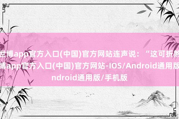 世博app官方入口(中国)官方网站连声说：“这可折煞我了-世博app官方入口(中国)官方网站-IOS/Android通用版/手机版