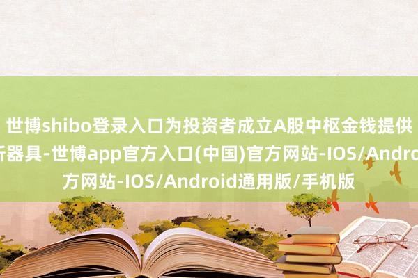 世博shibo登录入口为投资者成立A股中枢金钱提供了新的投资与分析器具-世博app官方入口(中国)官方网站-IOS/Android通用版/手机版