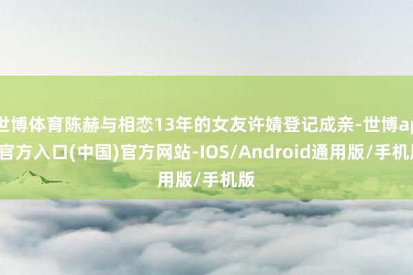世博体育陈赫与相恋13年的女友许婧登记成亲-世博app官方入口(中国)官方网站-IOS/Android通用版/手机版