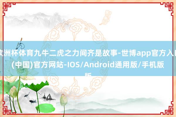 欧洲杯体育九牛二虎之力间齐是故事-世博app官方入口(中国)官方网站-IOS/Android通用版/手机版