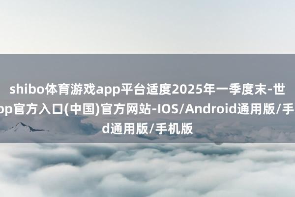 shibo体育游戏app平台适度2025年一季度末-世博app官方入口(中国)官方网站-IOS/Android通用版/手机版