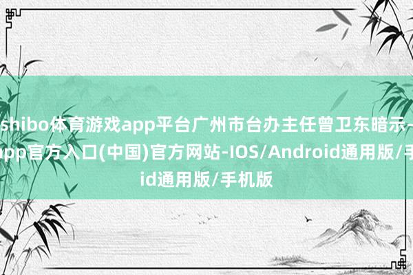 shibo体育游戏app平台广州市台办主任曾卫东暗示-世博app官方入口(中国)官方网站-IOS/Android通用版/手机版