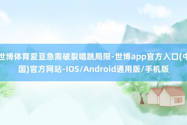 世博体育爱豆急需破裂唱跳局限-世博app官方入口(中国)官方网站-IOS/Android通用版/手机版