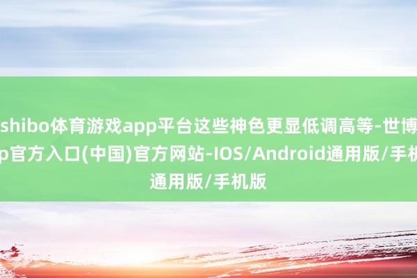 shibo体育游戏app平台这些神色更显低调高等-世博app官方入口(中国)官方网站-IOS/Android通用版/手机版