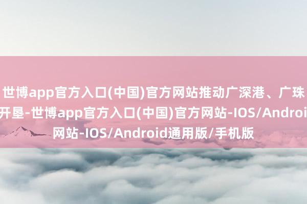 世博app官方入口(中国)官方网站推动广深港、广珠澳科技翻新走廊开垦-世博app官方入口(中国)官方网站-IOS/Android通用版/手机版