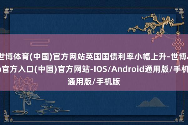 世博体育(中国)官方网站英国国债利率小幅上升-世博app官方入口(中国)官方网站-IOS/Android通用版/手机版