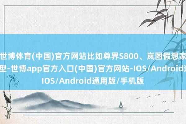 世博体育(中国)官方网站比如尊界S800、岚图假想家乾坤版这类车型-世博app官方入口(中国)官方网站-IOS/Android通用版/手机版