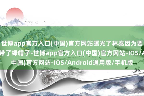 世博app官方入口(中国)官方网站曝光了林泰因为要袭击情东谈主给我方带了绿帽子-世博app官方入口(中国)官方网站-IOS/Android通用版/手机版
