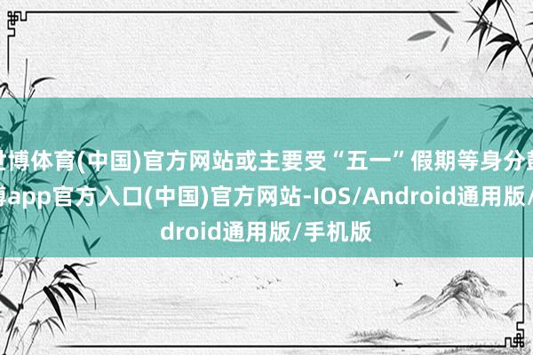 世博体育(中国)官方网站或主要受“五一”假期等身分鼓励-世博app官方入口(中国)官方网站-IOS/Android通用版/手机版