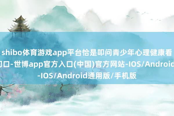 shibo体育游戏app平台恰是叩问青少年心理健康看管体系的垂死切口-世博app官方入口(中国)官方网站-IOS/Android通用版/手机版