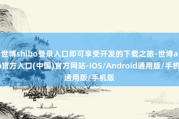 世博shibo登录入口即可享受开发的下载之旅-世博app官方入口(中国)官方网站-IOS/Android通用版/手机版