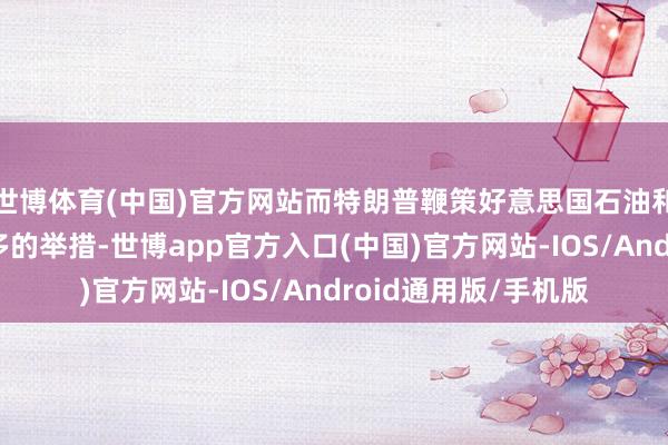 世博体育(中国)官方网站而特朗普鞭策好意思国石油和液化自然气产量增多的举措-世博app官方入口(中国)官方网站-IOS/Android通用版/手机版