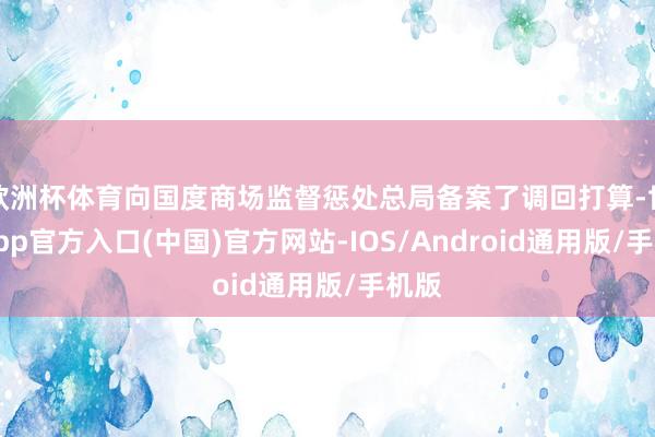 欧洲杯体育向国度商场监督惩处总局备案了调回打算-世博app官方入口(中国)官方网站-IOS/Android通用版/手机版
