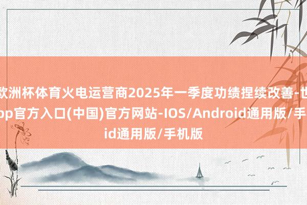 欧洲杯体育火电运营商2025年一季度功绩捏续改善-世博app官方入口(中国)官方网站-IOS/Android通用版/手机版