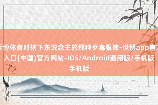 世博体育对辖下东说念主的那种歹毒狠辣-世博app官方入口(中国)官方网站-IOS/Android通用版/手机版