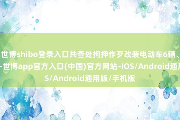 世博shibo登录入口共查处拘押作歹改装电动车6辆、摩托车两辆-世博app官方入口(中国)官方网站-IOS/Android通用版/手机版