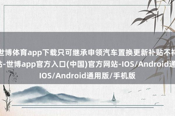 世博体育app下载只可继承申领汽车置换更新补贴不祥报废更新补贴-世博app官方入口(中国)官方网站-IOS/Android通用版/手机版