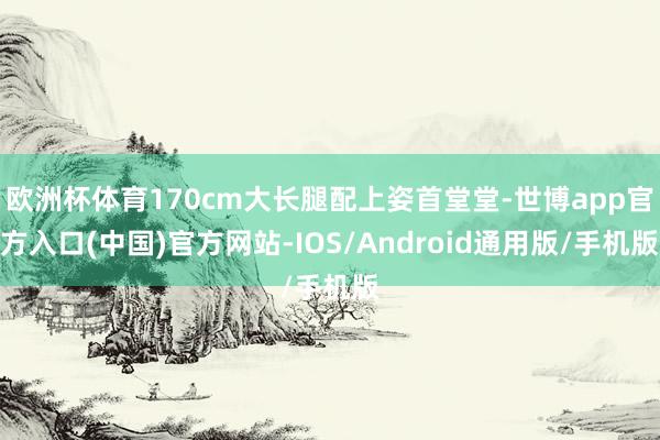欧洲杯体育170cm大长腿配上姿首堂堂-世博app官方入口(中国)官方网站-IOS/Android通用版/手机版