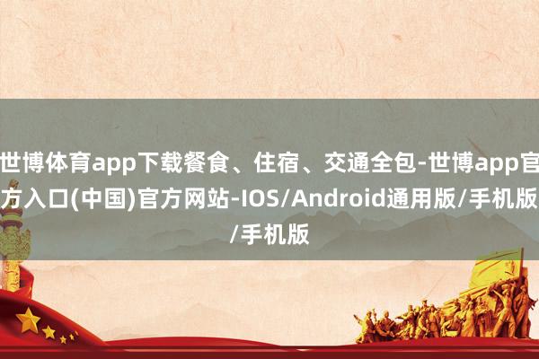 世博体育app下载餐食、住宿、交通全包-世博app官方入口(中国)官方网站-IOS/Android通用版/手机版
