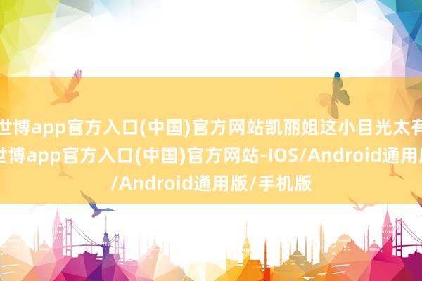 世博app官方入口(中国)官方网站凯丽姐这小目光太有兴致了 -世博app官方入口(中国)官方网站-IOS/Android通用版/手机版