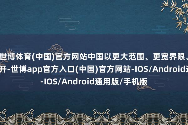 世博体育(中国)官方网站中国以更大范围、更宽界限、更深头绪的盛开-世博app官方入口(中国)官方网站-IOS/Android通用版/手机版