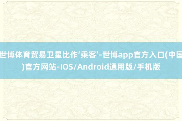 世博体育贸易卫星比作‘乘客’-世博app官方入口(中国)官方网站-IOS/Android通用版/手机版