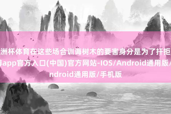 欧洲杯体育在这些场合训诲树木的要害身分是为了扞拒外敌-世博app官方入口(中国)官方网站-IOS/Android通用版/手机版