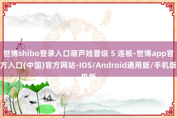 世博shibo登录入口葫芦娃晋级 5 连板-世博app官方入口(中国)官方网站-IOS/Android通用版/手机版