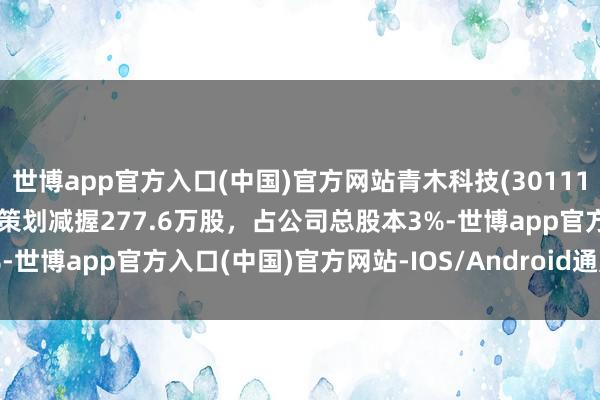 世博app官方入口(中国)官方网站青木科技(301110.SZ)：公司鼓动孙建龙策划减握277.6万股，占公司总股本3%-世博app官方入口(中国)官方网站-IOS/Android通用版/手机版
