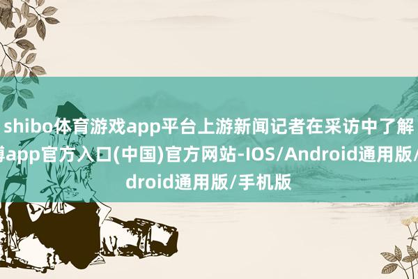shibo体育游戏app平台上游新闻记者在采访中了解到-世博app官方入口(中国)官方网站-IOS/Android通用版/手机版