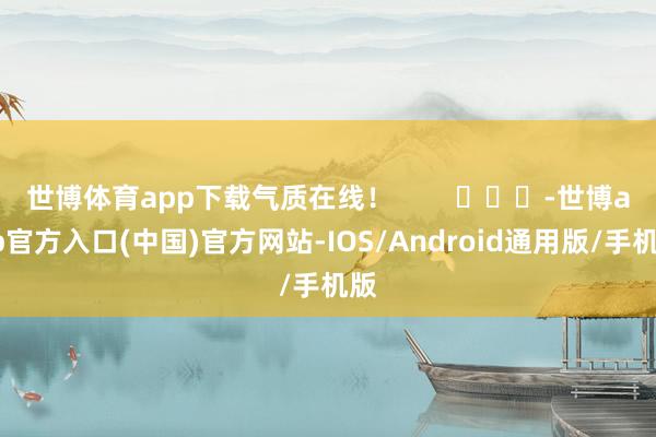 世博体育app下载气质在线！        			-世博app官方入口(中国)官方网站-IOS/Android通用版/手机版