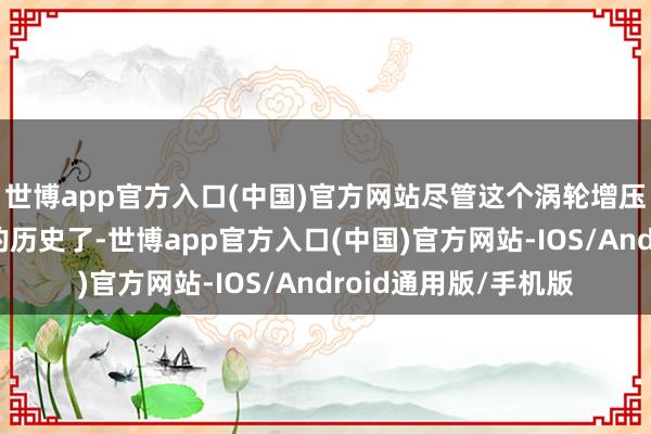 世博app官方入口(中国)官方网站尽管这个涡轮增压平台依然有近十年的历史了-世博app官方入口(中国)官方网站-IOS/Android通用版/手机版