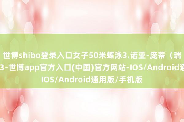 世博shibo登录入口女子50米蝶泳3.诺亚-庞蒂（瑞士）：21秒43-世博app官方入口(中国)官方网站-IOS/Android通用版/手机版
