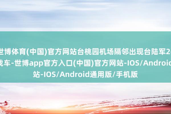 世博体育(中国)官方网站台桃园机场隔邻出现台陆军269旅的“勇虎”战车-世博app官方入口(中国)官方网站-IOS/Android通用版/手机版