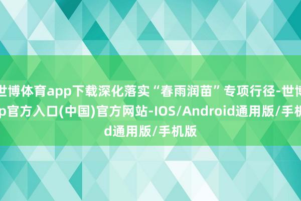 世博体育app下载深化落实“春雨润苗”专项行径-世博app官方入口(中国)官方网站-IOS/Android通用版/手机版