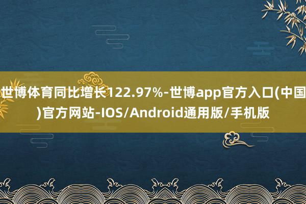 世博体育同比增长122.97%-世博app官方入口(中国)官方网站-IOS/Android通用版/手机版