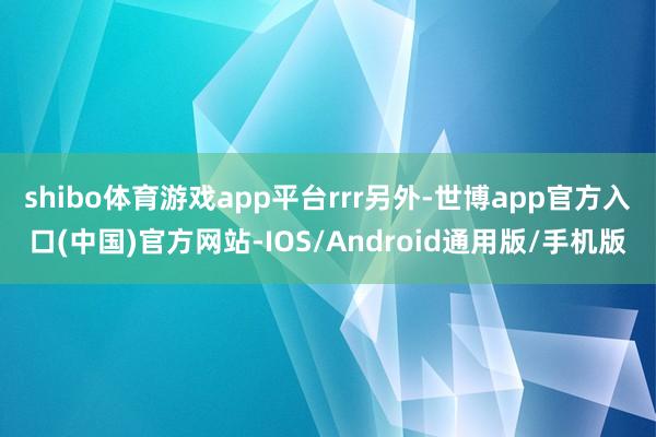 shibo体育游戏app平台rrr另外-世博app官方入口(中国)官方网站-IOS/Android通用版/手机版