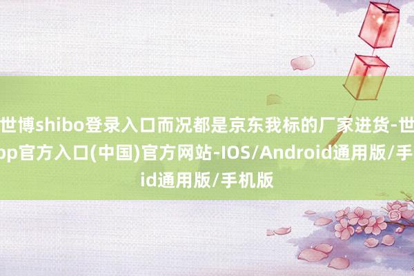 世博shibo登录入口而况都是京东我标的厂家进货-世博app官方入口(中国)官方网站-IOS/Android通用版/手机版