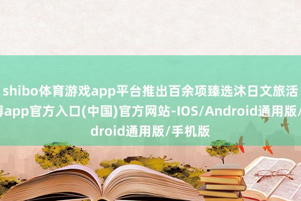 shibo体育游戏app平台推出百余项臻选沐日文旅活动-世博app官方入口(中国)官方网站-IOS/Android通用版/手机版