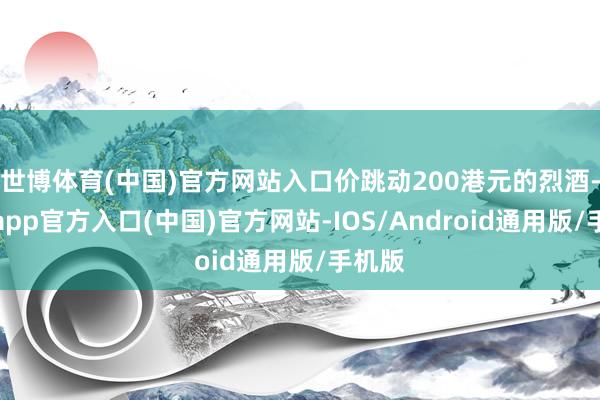 世博体育(中国)官方网站入口价跳动200港元的烈酒-世博app官方入口(中国)官方网站-IOS/Android通用版/手机版